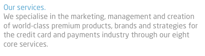 Our services.
We specialise in the marketing, management and creation of world-class premium products, brands and strategies for the credit card and payments industry through our eight core services. 