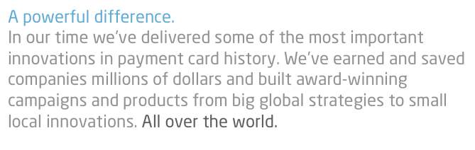 A powerful difference.
In our time we’ve delivered some of the most important innovations in payment card history. We’ve earned and saved companies millions of dollars and built award-winning campaigns and products from big global strategies to small local innovations. All over the world.