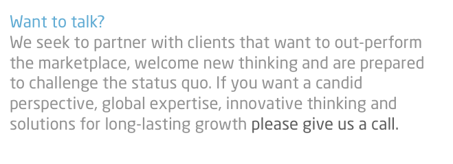 Want to talk?
We seek to partner with clients that want to out-perform the marketplace, welcome new thinking and are prepared to challenge the status quo. If you want a candid perspective, global expertise, innovative thinking and solutions for long-lasting growth please give us a call.